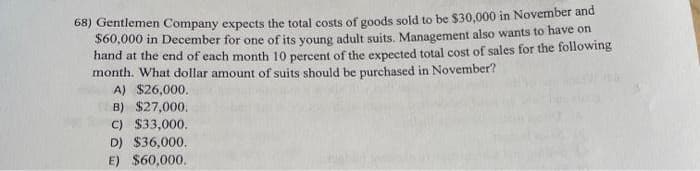 68) Gentlemen Company expects the total costs of goods sold to be $30,000 in November and
$60,000 in December for one of its young adult suits. Management also wants to have on
hand at the end of each month 10 percent of the expected total cost of sales for the following
month. What dollar amount of suits should be purchased in November?
A) $26,000.
B) $27,000.
C) $33,000.
D) $36,000.
E) $60,000.