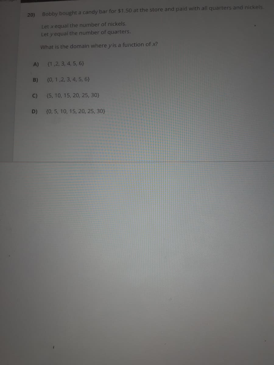 20)
Bobby bought a candy bar for $1.50 at the store and paid with all quarters and nickels.
Let x equal the number of nickels.
Let y equal the number of quarters.
What is the domain where yis a function of x?
A)
(1,2, 3, 4, 5, 6}
B)
(0, 1,2, 3, 4, 5, 6}
C)
{5, 10, 15, 20, 25, 30}
D)
{0, 5, 10, 15, 20, 25, 30}
