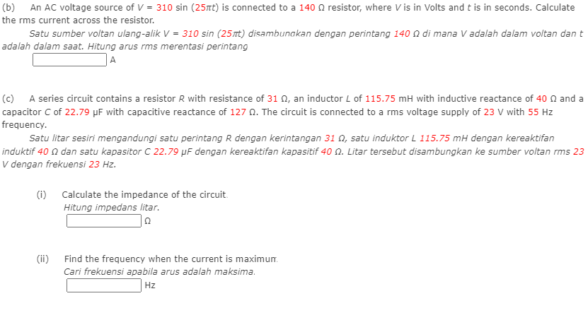 (b) An AC voltage source of V = 310 sin (25nt) is connected to a 140 N resistor, where V is in Volts and t is in seconds. Calculate
the rms current across the resistor.
Satu sumber voltan ulang-alik V = 310 sin (25nt) disambunakan dengan perintang 140 n di mana V adalah dalam voltan dan t
adalah dalam saat. Hitung arus rms merentasi perintang
|A
(c) A series circuit contains a resistor R with resistance of 31 0, an inductor L of 115.75 mH with inductive reactance of 40 n and a
capacitor C of 22.79 µF with capacitive reactance of 127 N. The circuit is connected to a rms voltage supply of 23 V with 55 Hz
frequency.
Satu litar sesiri mengandungi satu perintang R dengan kerintangan 31 0, satu induktor L 115.75 mH dengan kereaktifan
induktif 40 n dan satu kapasitor C 22.79 µF dengan kereaktifan kapasitif 40 n. Litar tersebut disambungkan ke sumber voltan rms 23
V dengan frekuensi 23 Hz.
(i) Calculate the impedance of the circuit.
Hitung impedans litar.
(ii)
Find the frequency when the current is maximun.
Cari frekuensi apabila arus adalah maksima.
Hz
