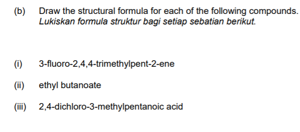 (b) Draw the structural formula for each of the following compounds.
Lukiskan formula struktur bagi setiap sebatian berikut.
(i)
3-fluoro-2,4,4-trimethylpent-2-ene
(ii)
ethyl butanoate
(ii)
2,4-dichloro-3-methylpentanoic acid
