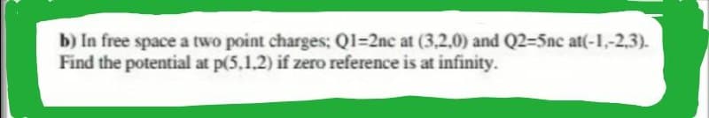 b) In free space a two point charges; Q1-2nc at (3,2,0) and Q2-5nc at(-1,-2,3).
Find the potential at p(5.1.2) if zero reference is at infinity.