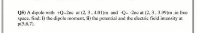 Q5) A dipole with +Q-2nc at (2, 3, 4.01)m and -Q--2nc at (2, 3, 3.99)m,in free
space. find: i) the dipole moment, ii) the potential and the electric field intensity at
p(5,6,7).