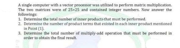 A single computer with a vector processor was utilized to perform matrix multiplication.
The two matrices were of 25x25 and contained integer numbers. Now answer the
followings:
1. Determine the total number of inner products that must be performed.
2. Determine the number of product terms that existed in each inner product mentioned
in Point (1).
3. Determine the total number of multiply-add operation that must be performed in
order to obtain the final result.