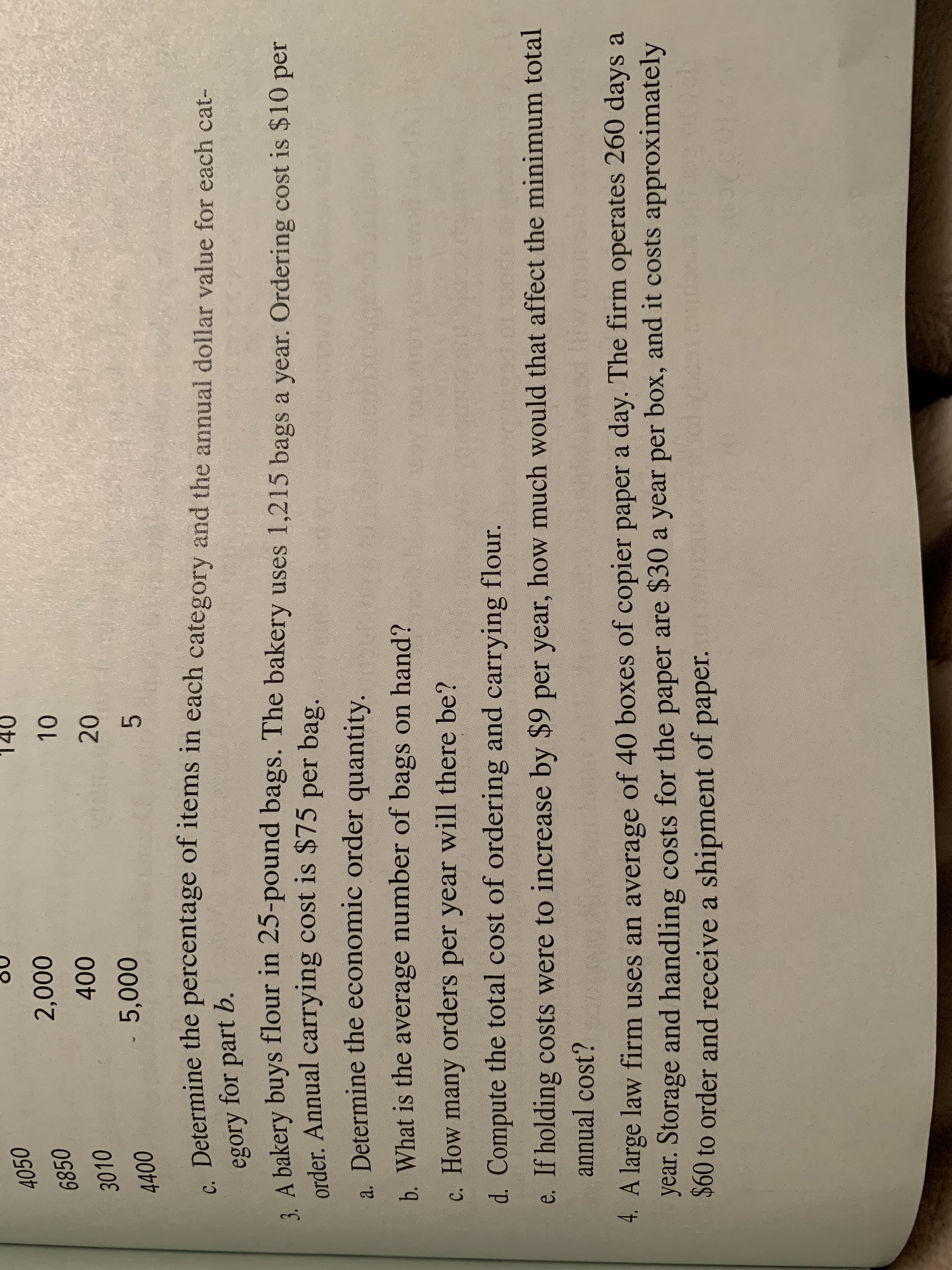 4050
000
00
- 5,000
3010
4400
C. Determine the percentage of items in each category and the annual dollar value for each cat-
egory
for part b.
3. A bakery buys flour in 25-pound bags. The bakery uses 1,215 bags a year. Ordering cost is $10 per
order. Annual carrying cost is $75 per bag.
2
a. Determine the economic order
quantity.
b. What is the average number of bags on hand?
c. How many orders per year will there be?
d. Compute the total cost of ordering and carrying flour.
e. If holding costs were to increase by $9 per year, how much would that affect the minimum total
annual cost?
4. A large law firm uses an average of 40 boxes of copier paper a day. The firm operates 260 days a
year. Storage and handling costs for the paper are $30 a year per box, and it costs approximately
S0 to order and receive a shipment of paper.
