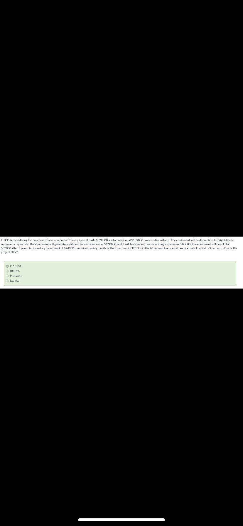 FITCO is considering the purchase of new equipment. The equipment costs $328000, and an additional $109000 is needed to install it. The equipment will be depreciated straight-line to
zero over a 5-year life. The equipment will generate additional annual revenues of $260000, and it will have annual cash operating expenses of $83000. The equipment will be sold for
$82000 after 5 years. An inventory investment of $74000 is required during the life of the investment. FITCO is in the 40 percent tax bracket, and its cost of capital is 9 percent. What is the
project NPV?
O $118134.
$83826.
$100605
$67757
