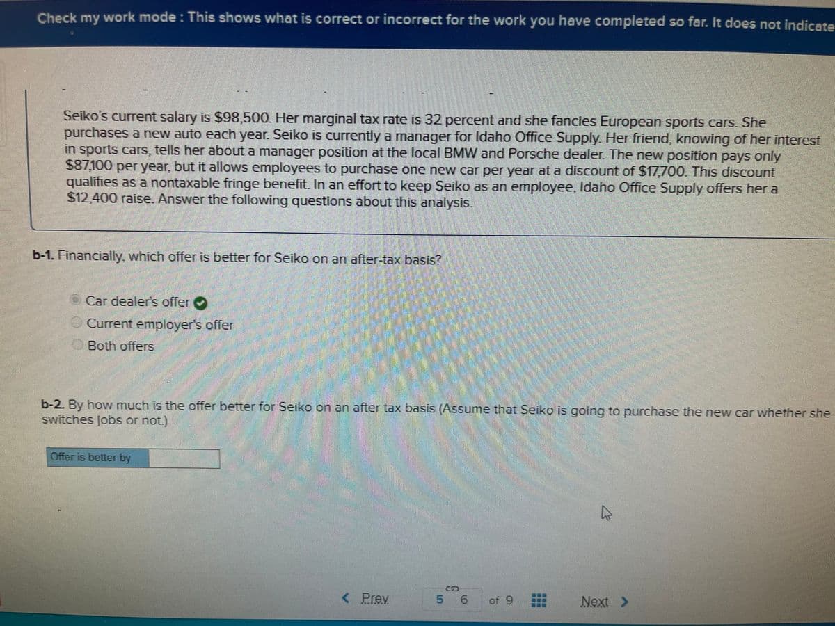 Check my work mode : This shows what is correct or incorrect for the work you have completed so far. It does not indicate
Seiko's current salary is $98,500. Her marginal tax rate is 32 percent and she fancies European sports cars. She
purchases a new auto each year. Seiko is currently a manager for Idaho Office Supply. Her friend, knowing of her interest
in sports cars, tells her about a manager position at the local BMW and Porsche dealer. The new position pays only
$87,100 per year, but it allows employees to purchase one new car per year at a discount of $17700. This discount
qualifies as a nontaxable fringe benefit. In an effort to keep Seiko as an employee, Idaho Office Supply offers her a
$12.400 raise. Answer the following questions about this analysis.
b-1. Financially, which offer is better for Seiko on an after-tax basis?
Car dealer's offer
O Current employer's offer
OBoth offers
b-2. By how much is the offer better for Seiko on an after tax basis (Assume that Seiko is going to purchase the new car whether she
switches jobs or not.)
Offer is better by
దాలదేసి రటడకి రర
< Prev
5 6
of 9
Next >
