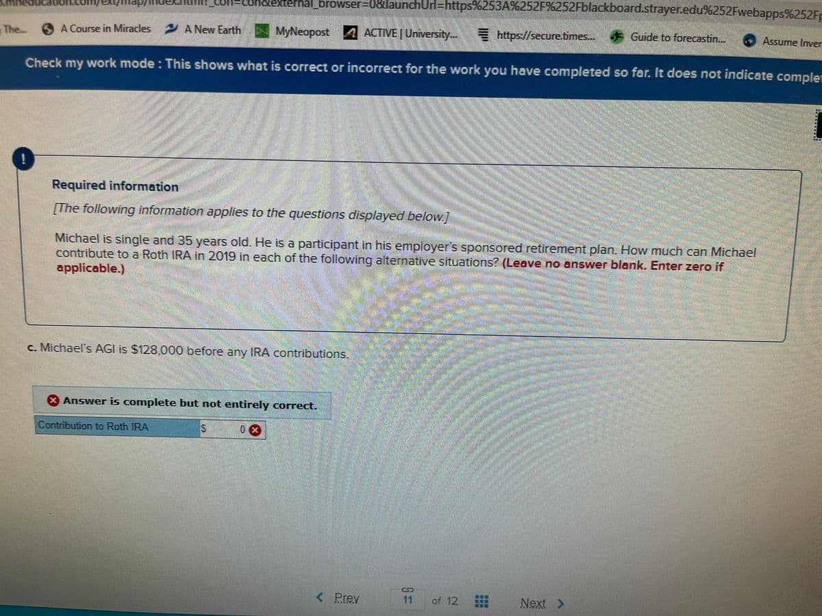 on%3Dconcexternal browser%3D08launchUrl=https%253A%252F%6252FBlackboard.strayer.edu%252Fwebapps%252Fr
The...
S
A Course in Miracles A New Earth
MyNeopost A
ACTIVE | University..
E https://secure.times.. Guide to forecastin..
. Assurne Inver
Check my work mode : This shows what is correct or incorrect for the work you have completed so far. It does not indicate compler
Required information
[The following information applies to the questions displayed below.
Michael is single and 35 years old. He is a participant in his employer's sponsored retirement plan. How much can Michael
contribute to a Roth IRA in 2019 in each of the following alternative situations? (Leave no answer blank. Enter zero if
applicable.)
c. Michael's AGI is $128,000 before any IRA contributions.
Answer is complete but not entirely correct.
Contribution to Roth IRA
< Prey
of 12 曲
11
Next >
