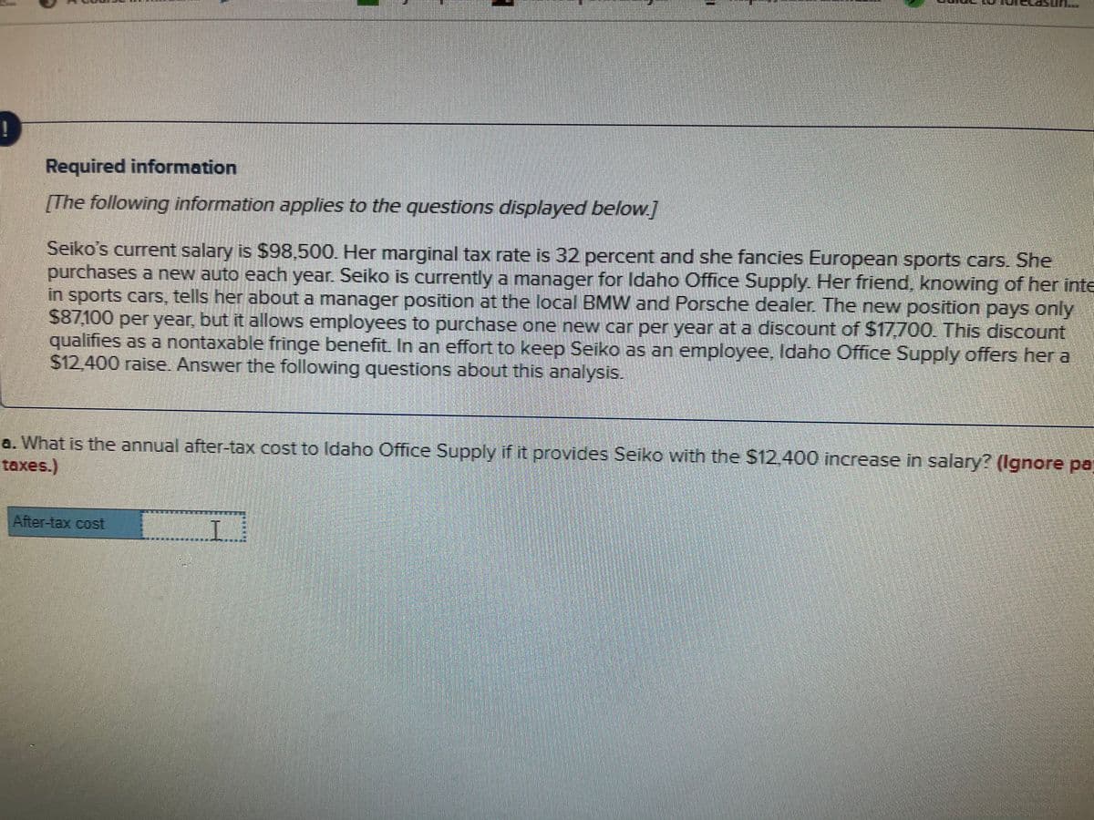 Required information
[The following information applies to the questions displayed below.]
Seiko's current salary is $98,500. Her marginal tax rate is 32 percent and she fancies European sports cars. She
purchases a new auto each year. Seiko is currently a manager for Idaho Office Supply. Her friend, knowing of her inte
in sports cars, tells her about a manager position at the local BMW and Porsche dealer. The new position pays only
$87,100 per year, but it allows employees to purchase one new car per year at a discount of $17,700. This discount
qualifies as a nontaxable fringe benefit. In an effort to keep Seiko as an employee, ldaho Office Supply offers her a
$12.400 raise. Answer the following questions about this analysis.
a. What is the annual after-tax cost to Idaho Office Supply if it provides Seiko with the $12.400 increase in salary? (Ignore pa;
taxes.)
After-tax cost
L..
