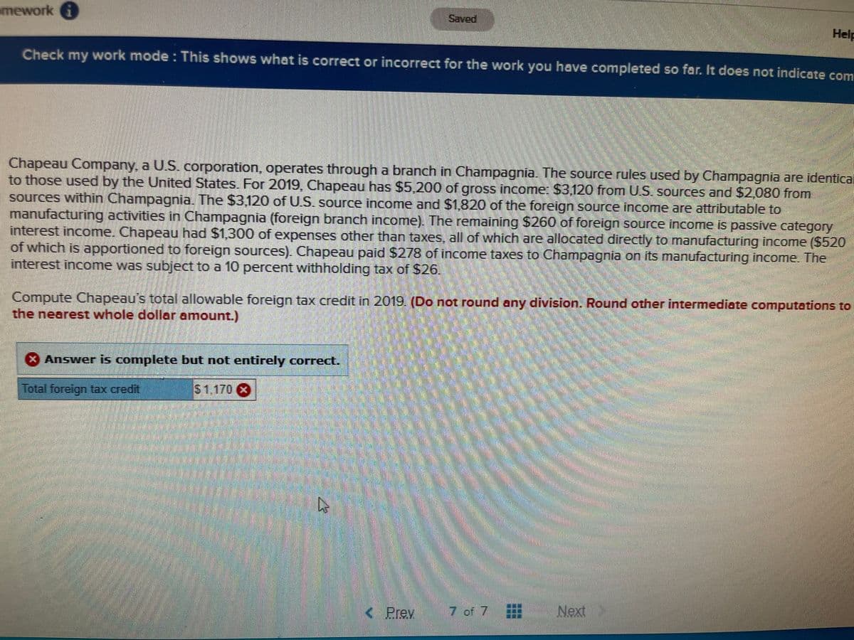 mework i
Saved
Help
Check my work mode : This shows what is correct or incorrect for the work you have completed so far. It does not indicate com
Chapeau Company, a U.S. corporation, operates through a branch in Champagnia. The source rules used by Champagnia are identical
to those used by the United States. For 2019, Chapeau has $5.200 of gross incomer $3,120 from U.S. sources and $2,080 from
sources within Champagnia. The $3,120 of U.S. source income and $1,820 of the foreign source income are attributable to
manufacturing activities in Champagnia (foreign branch income). The remaining $260 of foreign source income is passive category
interest income. Chapeau had $1,300 of expenses other than taxes, all of which are allocated directly to manufacturing income ($520
of which is apportioned to foreign sources). Chapeau paid $278 of income taxes to Champagnia on its manufacturing income. The
interest income was subject to a 10 percent withholding tax of S26!
Compute Chapeau's total allowable foreign tax credit in 2019. (Do not round any division. Round other intermediate computations to
the nearest whole dollar amount.)
X Answer is complete but not entirely correct.
Total foreign tax credit
$1170 8
K Prem
7 of 7
Next
Jex,
