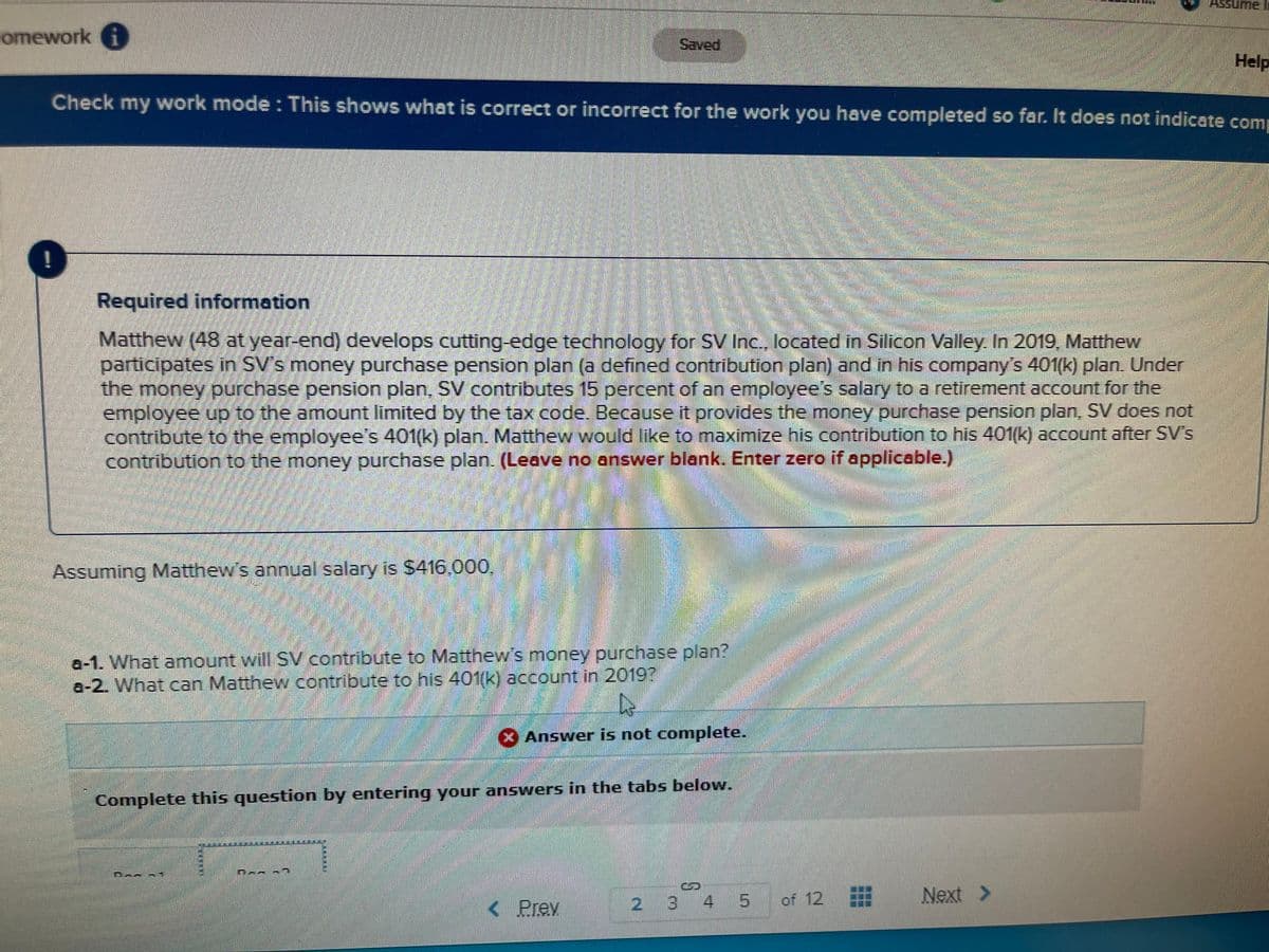 me li
omework i
Saved
Help
Check my work mode : This shows what is correct or incorrect for the work you have completed so far. It does not indicate comp
Required information
Matthew (48 at year-end) develops cutting-edge technology for SV Inc.. located in Silicon Valley. In 2019, Matthew
participates in SV's money purchase pension plan (a defined contribution plan) and in his company's 401(k) plan. Under
the money purchase pension plan, SV contributes 15 percent of an employee's salary to a retirement account for the
employee up to the amount limited by the tax code. Because it provides the money purchase pension plan, SV does not
contribute to the employee's 401(k) plan. Matthew would like to maximize his contribution to his 401(k) account after SV's
contribution to the money purchase plan. (Leave no answer blank. Enter zero if applicable)
Assuming Matthew's annual salary is $416.000,
a-1. What amount will SV contribute to Matthew's money purchase plan?
a-2. What can Matthew contribute to his 401(k) account in 20197
Answer is not complete.
Complete this question by entering your answers in the tabs below.
< Prev
2 3 4 5
.
of 12
Next >
