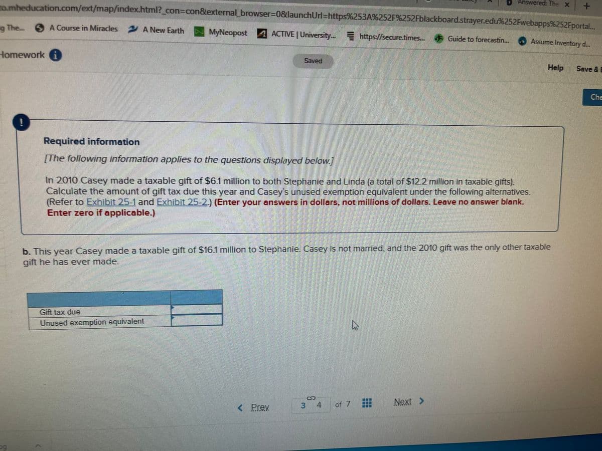 To.mheducation.com/ext/map/index.html? con=con&external browser-0&launchUri=https%253A%252F%252Fblackboard.strayer.edu%252Fwebapps%252Fportal.
Answered: The X
The.. 6 A Course in Miradles A New Earth
MyNeopost ACTIVE | University. https://secure.times. Guide to forecastin.
Assume Inventory d...
Homework i
Saved
Help
Save & E
Che
Required information
[The following information applies to the questions displayed below.]
In 2010 Casey made a taxable gift of $6.1 million to both Stephanie and Linda (a total of S12.2 million in taxable gifts).
Calculate the amount of gift tax due this year and Casey's unused exemption equivalent under the following alternatives.
(Refer to Exhibit 25-1 and Exhibit 25-2) (Enter your answers in dollars, not millions of dollars. Leave no answer blank.
Enter zero if applicable.)
b. This year Casey made a taxable gift of $16.1 million to Stephanie. Casey is not married. and the 2010 gift was the only other taxable
gift he has ever made.
Gift tax due
Unused exemption equivalent
< Prev
3 4
of 7 #
Next >
