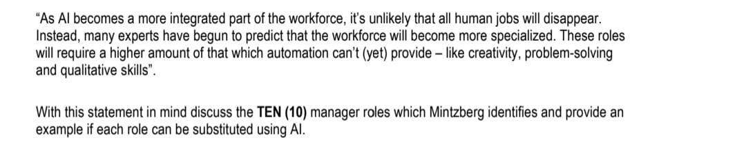 "As Al becomes a more integrated part of the workforce, it's unlikely that all human jobs will disappear.
Instead, many experts have begun to predict that the workforce will become more specialized. These roles
will require a higher amount of that which automation can't (yet) provide - like creativity, problem-solving
and qualitative skills".
With this statement in mind discuss the TEN (10) manager roles which Mintzberg identifies and provide an
example if each role can be substituted using Al.