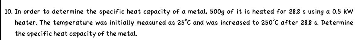 10. In order to determine the specific heat capacity of a metal, 500g of it is heated for 28.8 s using a 0.5 kW
heater. The temperature was initially medsured as 25°C and was incredsed to 250°C after 28.8 s. Determine
the specific heat capacity of the metal.
