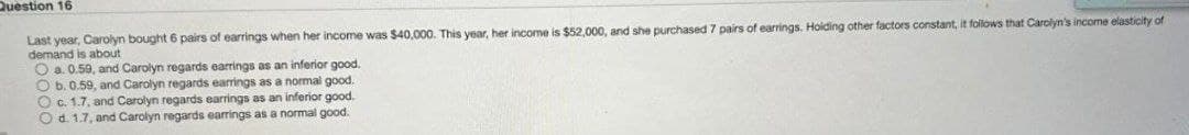 Question 16
Last year, Carolyn bought 6 pairs of earrings when her income was $40,000. This year, her income is $52,000, and she purchased 7 pairs of earrings. Holding other factors constant, it follows that Carolyn's income elasticity of
demand is about
O a. 0.59, and Carolyn regards earrings as an inferior good.
O b. 0.59, and Carolyn regards earrings as a normal good.
O c. 1.7, and Carolyn regards earrings as an inferior good.
O d. 1.7, and Carolyn regards earrings as a normal good.