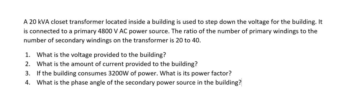 A 20 kVA closet transformer located inside a building is used to step down the voltage for the building. It
is connected to a primary 4800 V AC power source. The ratio of the number of primary windings to the
number of secondary windings on the transformer is 20 to 40.
1. What is the voltage provided to the building?
2. What is the amount of current provided to the building?
3. If the building consumes 3200W of power. What is its power factor?
4. What is the phase angle of the secondary power source in the building?
