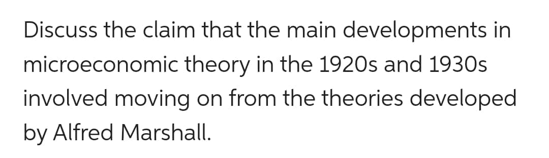 Discuss the claim that the main developments in
microeconomic theory in the 1920s and 1930s
involved moving on from the theories developed
by Alfred Marshall.