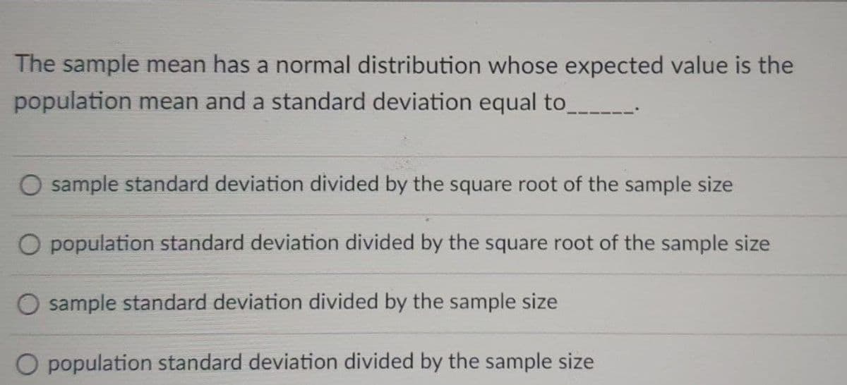 The sample mean has a normal distribution whose expected value is the
population mean and a standard deviation equal to_
sample standard deviation divided by the square root of the sample size
O population standard deviation divided by the square root of the sample size
O sample standard deviation divided by the sample size
O population standard deviation divided by the sample size
