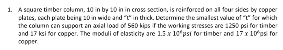 1. A square timber column, 10 in by 10 in in cross section, is reinforced on all four sides by copper
plates, each plate being 10 in wide and "t" in thick. Determine the smallest value of "t" for which
the column can support an axial load of 560 kips if the working stresses are 1250 psi for timber
and 17 ksi for copper. The moduli of elasticity are 1.5 x 106psi for timber and 17 x 106psi for
copper.
