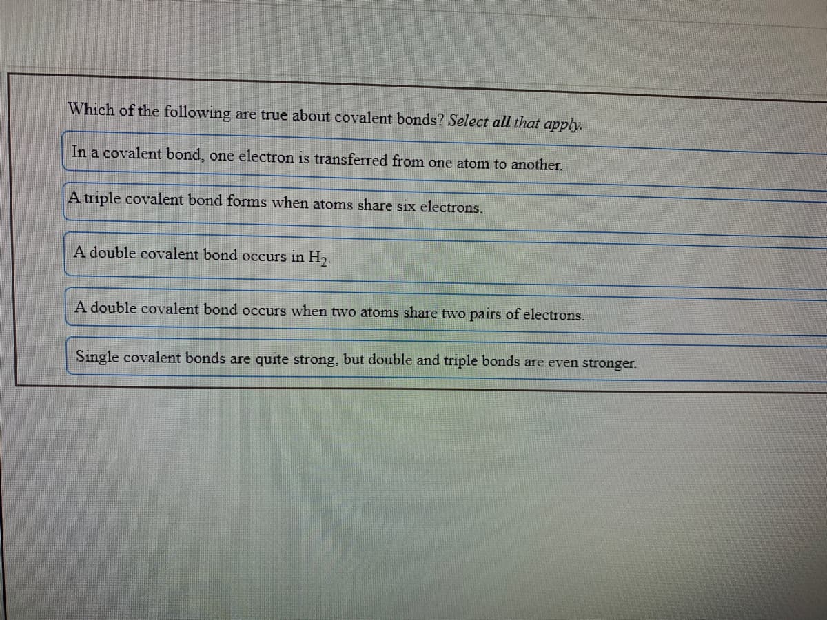 Which of the following are true about covalent bonds? Select all that apply.
In a covalent bond, one electron is transferred from one atom to another.
A triple covalent bond forms when atoms share six electrons.
A double covalent bond occurs in H,.
A double covalent bond occurs when two atoms share two pairs of electrons.
Single covalent bonds are quite strong, but double and triple bonds are even stronger.
