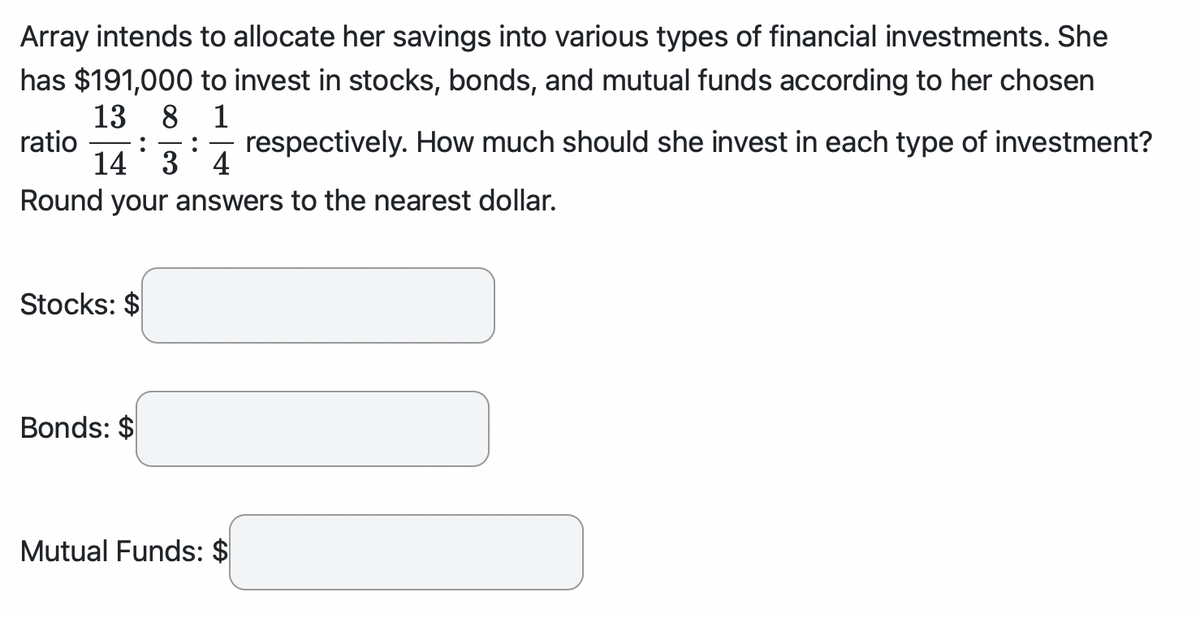 Array intends to allocate her savings into various types of financial investments. She
has $191,000 to invest in stocks, bonds, and mutual funds according to her chosen
13 8 1
ratio :
14 34 respectively. How much should she invest in each type of investment?
Round your answers to the nearest dollar.
Stocks: $
Bonds: $
Mutual Funds: $