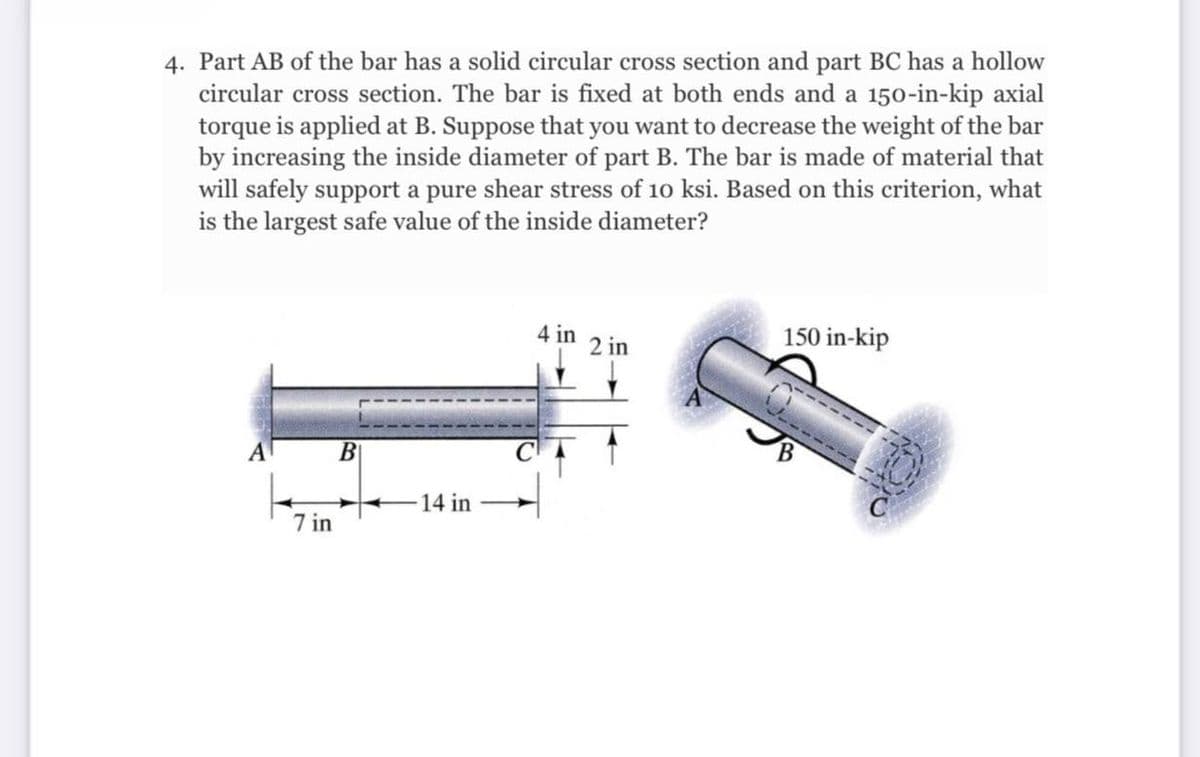 4. Part AB of the bar has a solid circular cross section and part BC has a hollow
circular cross section. The bar is fixed at both ends and a 150-in-kip axial
torque is applied at B. Suppose that you want to decrease the weight of the bar
by increasing the inside diameter of part B. The bar is made of material that
will safely support a pure shear stress of 10 ksi. Based on this criterion, what
is the largest safe value of the inside diameter?
4 in
2 in
150 in-kip
A
-14 in
7 in
