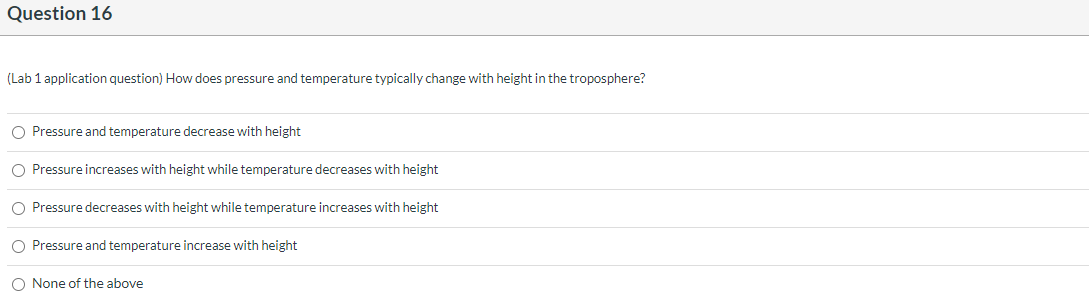 (Lab 1 application question) How does pressure and temperature typically change with height in the troposphere?
O Pressure and temperature decrease with height
O Pressure increases with height while temperature decreases with height
O Pressure decreases with height while temperature increases with height
O Pressure and temperature increase with height
O None of the above
o oo o
