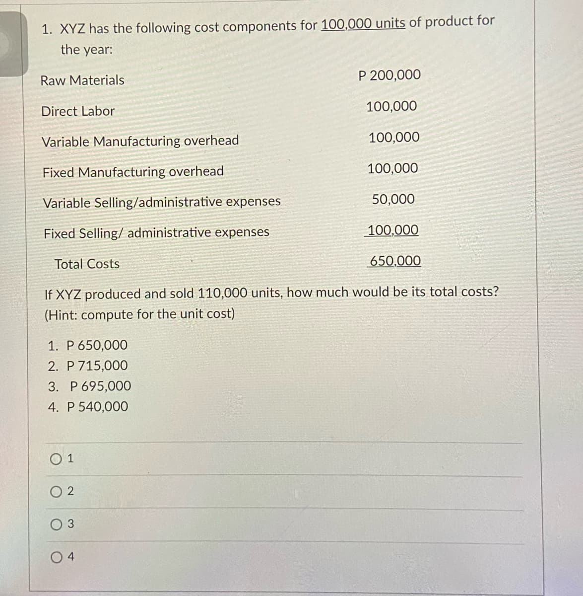 1. XYZ has the following cost components for 100,000 units of product for
the year:
Raw Materials
P 200,000
Direct Labor
100,000
Variable Manufacturing overhead
100,000
Fixed Manufacturing overhead
100,000
Variable Selling/administrative expenses
50,000
Fixed Selling/ administrative expenses
100,000
Total Costs
650,000
If XYZ produced and sold 110,000 units, how much would be its total costs?
(Hint: compute for the unit cost)
1. P 650,000
2. P 715,000
3. P 695,000
4. P 540,000
O 1
O 2
0 4
