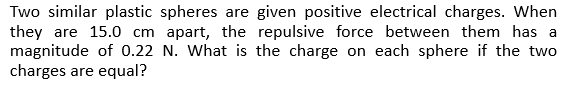 Two similar plastic spheres are given positive electrical charges. When
they are 15.0 cm apart, the repulsive force between them has a
magnitude of 0.22 N. What is the charge on each sphere if the two
charges are equal?