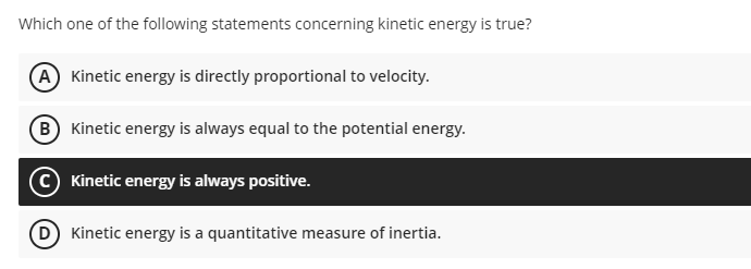 Which one of the following statements concerning kinetic energy is true?
(A Kinetic energy is directly proportional to velocity.
(B Kinetic energy is always equal to the potential energy.
Kinetic energy is always positive.
Kinetic energy is a quantitative measure of inertia.
