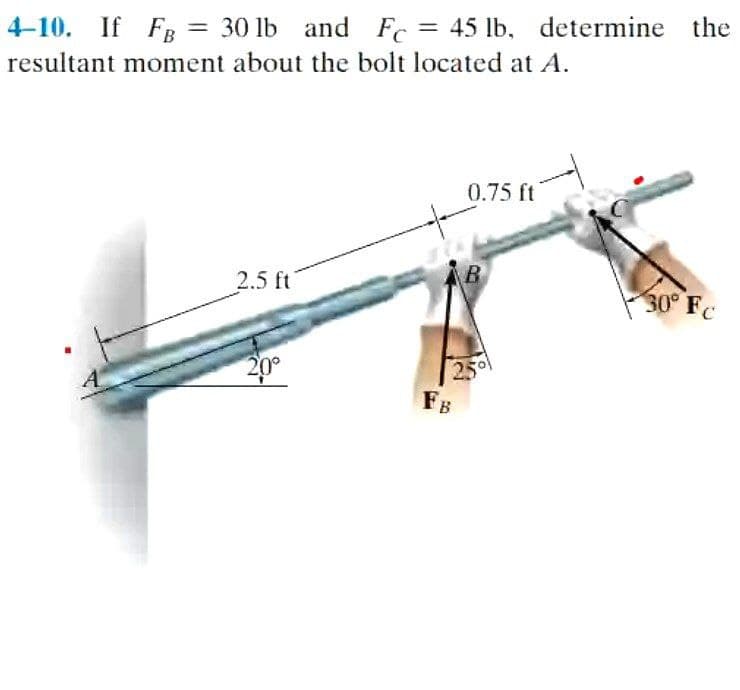 4-10. If Fg = 30 lb and Fc = 45 lb, determine the
%3D
resultant moment about the bolt located at A.
0.75 ft
2.5 ft
30° Fc
20°
25
FB
A
