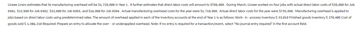 Linzee Liners estimates that its manufacturing overhead will be $1,725,000 in Year 1. It further estimates that direct labor costs will amount to $750,000. During March, Linzee worked on four jobs with actual direct labor costs of $35,000 for Job
0301, $22,500 for Job 0302, $32,000 for Job 0303, and $16,000 for Job 0304. Actual manufacturing overhead costs for the year were $1, 710,000. Actual direct labor costs for the year were $735,000. Manufacturing overhead is applied to
jobs based on direct labor costs using predetermined rates. The amount of overhead applied in each of the inventory accounts at the end of Year 1 is as follows: Work-in-process inventory $ 33,810 Finished goods inventory $ 270,480 Cost of
goods sold $ 1,386, 210 Required: Prepare an entry to allocate the over- or underapplied overhead. Note: If no entry is required for a transaction/event, select "No journal entry required" in the first account field.