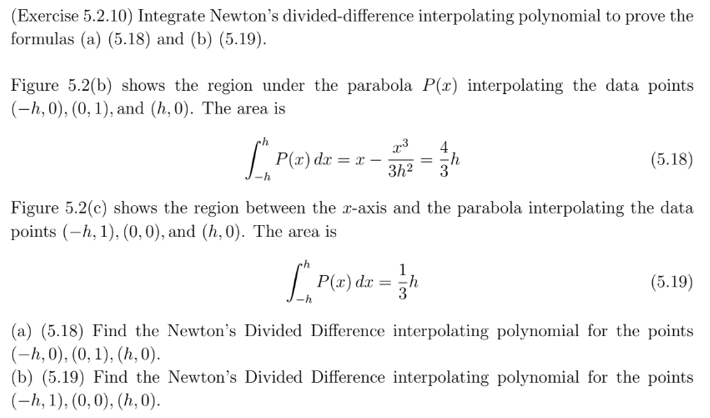 **Exercise 5.2.10**: Integrate Newton's divided-difference interpolating polynomial to prove the formulas (a) (5.18) and (b) (5.19).

**Figure 5.2(b)** shows the region under the parabola \( P(x) \) interpolating the data points \((-h, 0), (0, 1),\) and \( (h, 0) \). The area is

\[
\int_{-h}^{h} P(x) \, dx = x - \frac{x^3}{3h^2} = \frac{4}{3}h
\]

**Figure 5.2(c)** shows the region between the x-axis and the parabola interpolating the data points \((-h, 1), (0, 0),\) and \((h, 0) \). The area is

\[
\int_{-h}^{h} P(x) \, dx = \frac{1}{3}h
\]

**(a) (5.18)**: Find the Newton's Divided Difference interpolating polynomial for the points \((-h, 0), (0, 1), (h, 0)\).

**(b) (5.19)**: Find the Newton's Divided Difference interpolating polynomial for the points \((-h, 1), (0, 0), (h, 0)\).