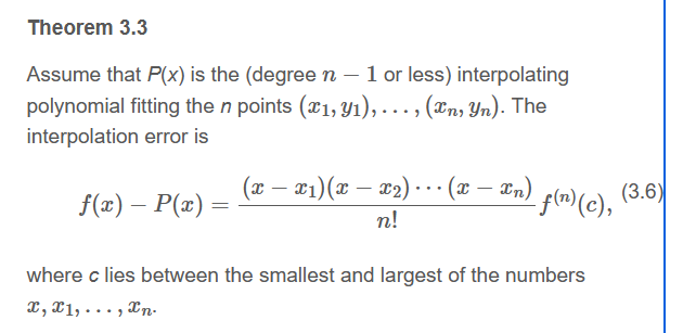 Theorem 3.3
Assume that P(x) is the (degree n - 1 or less) interpolating
polynomial fitting the n points (x₁, y₁), (In, Yn). The
interpolation error is
f(x) - P(x) =
=
..
(x − x1)(x − x₂) ··· (x ·
n!
- xn) f(n) (c),
where c lies between the smallest and largest of the numbers
X, X1,..., n.
(3.6)