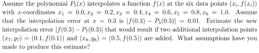 Assume the polynomial P5(x) interpolates a function f(x) at the six data points (xi, f(xi))
with x-coordinates ₁ = 0.0, 2
0.0, x2 = 0.2, x3 = 0.4, x4 = 0.6, x5 = 0.8, x6 = 1.0. Assume
that the interpolation error at x = 0.3 is |f(0.3) - P5(0.3)| = 0.01. Estimate the new
interpolation error |ƒ(0.3) — P7(0.3)| that would result if two additional interpolation points
-
(x7, y7) = (0.1, f(0.1)) and (x8, ys) = (0.5, f(0.5)) are added. What assumptions have you
made to produce this estimate?