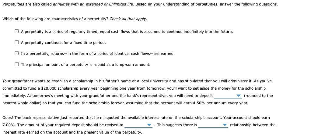 Perpetuities are also called annuities with an extended or unlimited life. Based on your understanding of perpetuities, answer the following questions.
Which of the following are characteristics of a perpetuity? Check all that apply.
A perpetuity is a series of regularly timed, equal cash flows that is assumed to continue indefinitely into the future.
A perpetuity continues for a fixed time period.
In a perpetuity, returns-in the form of a series of identical cash flows-are earned.
The principal amount of a perpetuity is repaid as a lump-sum amount.
Your grandfather wants to establish a scholarship in his father's name at a local university and has stipulated that you will administer it. As you've
committed to fund a $20,000 scholarship every year beginning one year from tomorrow, you'll want to set aside the money for the scholarship
immediately. At tomorrow's meeting with your grandfather and the bank's representative, you will need to deposit
(rounded to the
nearest whole dollar) so that you can fund the scholarship forever, assuming that the account will earn 4.50% per annum every year.
Oops! The bank representative just reported that he misquoted the available interest rate on the scholarship's account. Your account should earn
7.00%. The amount of your required deposit should be revised to
relationship between the
. This suggests there is
interest rate earned on the account and the present value of the perpetuity.