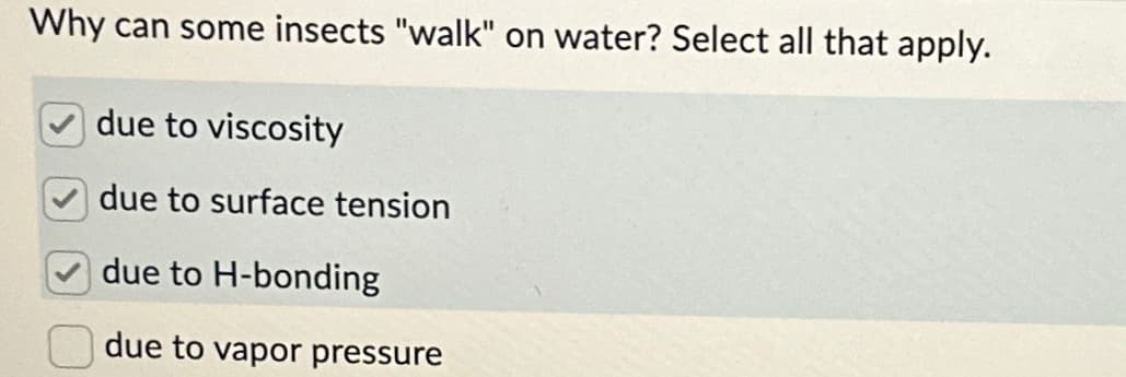 Why can some insects "walk" on water? Select all that apply.
due to viscosity
due to surface tension
due to H-bonding
due to vapor pressure