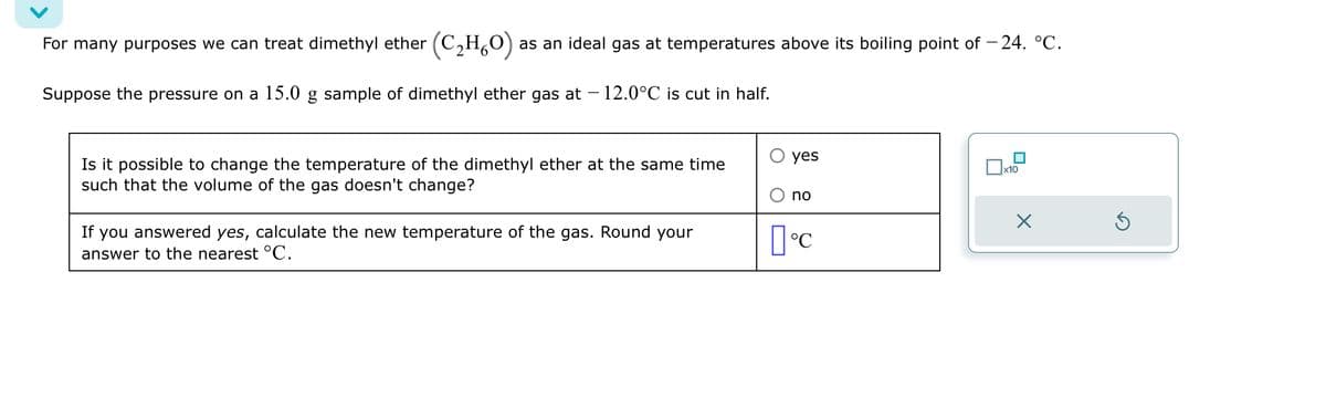 For many purposes we can treat dimethyl ether (C₂H₂O) as an ideal gas at temperatures above its boiling point of -24. °C.
Suppose the pressure on a 15.0 g sample of dimethyl ether gas at - 12.0°C is cut in half.
Is it possible to change the temperature of the dimethyl ether at the same time
such that the volume of the gas doesn't change?
If you answered yes, calculate the new temperature of the gas. Round your
answer to the nearest °C.
yes
no
[°C
x10
X
Ś