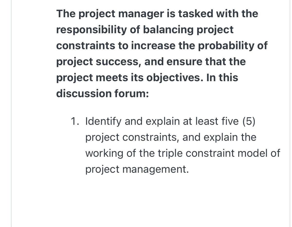 The project manager is tasked with the
responsibility of balancing project
constraints to increase the probability of
project success, and ensure that the
project meets its objectives. In this
discussion forum:
1. Identify and explain at least five (5)
project constraints, and explain the
working of the triple constraint model of
project management.
