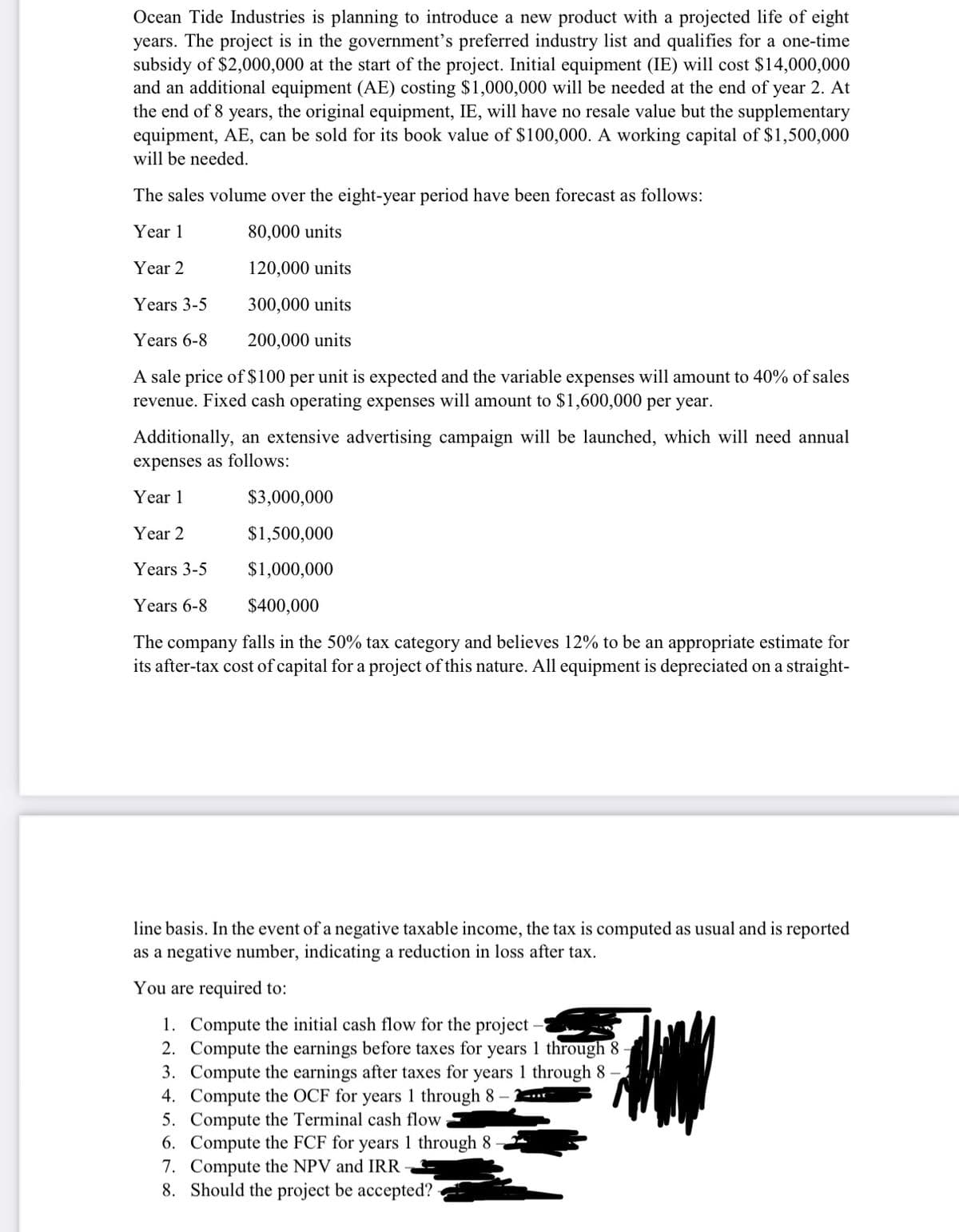 Ocean Tide Industries is planning to introduce a new product with a projected life of eight
years. The project is in the government's preferred industry list and qualifies for a one-time
subsidy of $2,000,000 at the start of the project. Initial equipment (IE) will cost $14,000,000
and an additional equipment (AE) costing $1,000,000 will be needed at the end of year 2. At
the end of 8 years, the original equipment, IE, will have no resale value but the supplementary
equipment, AE, can be sold for its book value of $100,000. A working capital of $1,500,000
will be needed.
The sales volume over the eight-year period have been forecast as follows:
Year 1
80,000 units
Year 2
120,000 units
Years 3-5
300,000 units
Years 6-8
200,000 units
A sale price of $100 per unit is expected and the variable expenses will amount to 40% of sales
revenue. Fixed cash operating expenses will amount to $1,600,000 per year.
Additionally, an extensive advertising campaign will be launched, which will need annual
expenses as follows:
Year 1
$3,000,000
Year 2
$1,500,000
Years 3-5
$1,000,000
Years 6-8
$400,000
The company falls in the 50% tax category and believes 12% to be an appropriate estimate for
its after-tax cost of capital for a project of this nature. All equipment is depreciated on a straight-
line basis. In the event of a negative taxable income, the tax is computed as usual and is reported
as a negative number, indicating a reduction in loss after tax.
You are required to:
1. Compute the initial cash flow for the project
2. Compute the earnings before taxes for years 1 through 8
3. Compute the earnings after taxes for years 1 through 8 -
4. Compute the OCF for years 1 through 8 –
5. Compute the Terminal cash flow
6. Compute the FCF for years 1 through 8
7. Compute the NPV and IRR
8. Should the project be accepted?
