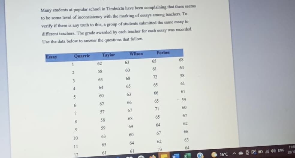 Many students at popular school in Timbuktu have been complaining that there seems
to be some level of inconsistency with the marking of essays among teachers. To
verify if there is any truth to this, a group of students submitted the same essay to
different teachers. The grade awarded by each teacher for each essay was recorded.
Use the data below to answer the questions that follow.
Essay
Quarrie
Taylor
Wilson
Forbes
1
62
63
65
68
58
60
61
64
63
68
72
58
64
65
65
61
5
60
63
66
67
62
66
65
59
6.
57
67
71
60
58
68
65
67
8
69
64
62
59
60
67
66
10
63
64
62
63
11
65
61
73
64
11:18
12
61
40 ENG
28/10
16°C
