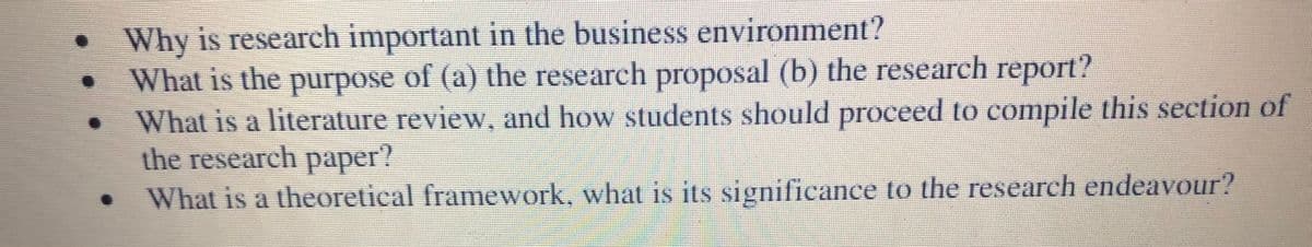 • Why is research important in the business environment?
What is the purpose of (a) the research proposal (b) the research report?
What is a literature review, and how students should proceed to compile this section of
the research paper?
What is a theoretical framework, what is its significance to the research endeavour?
