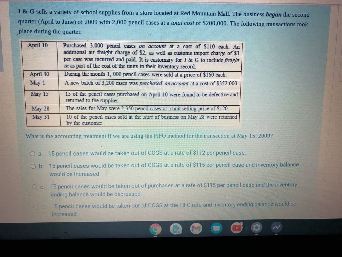 J & G sells a variety of school supplies from a store located at Red Mountain Mall. The business began the second
quarter (April to June) of 2009 with 2,000 pencil cases at a total cost of $200,000. The following transactions took
place during the quarter.
April 10
Purchased 3,000 pencil cases on account at a cost of $110 each. An
additional air freight charge of $2, as well as customs import charge of $3
per case was incurred and paid. It is customary for J & G to include freight
in as part of the còst of the units in their inventory record.
April 30
During the month 1, 000 pencil cases were sold at a price of $160 each.
May 1
A new batch of 3,200 cases was purchased on account at a cost of $352,000.
May 15
15 of the pencil cases purchased on April 10 were found to be defective and
returned to the supplier.
The sales for May were 2,350 pencil cases at a unit selling price of $120.
May 28
May 31
10 of the pencil cases sold at the start of busimess on May 28 were returned
by the customer.
What is the accounting treatment if we are using the FIFO method for the transaction at May 15, 2009?
O a. 15 pencil cases would be taken out of COGS at a rate of $112 per pencil case.
Ob. 15 pencil cases would be taken out of COGS at a rate of $115 per pencil case and inventory balance
would be increased
15 pencil cases would be taken out of purchases at a rate of $115 per pencil case and the inventory
OC.
ending balance would be decreased.
Od 15 pencil cases would be taken out of COGS at the FIFO rate and inventory ending balance would be
increased.
