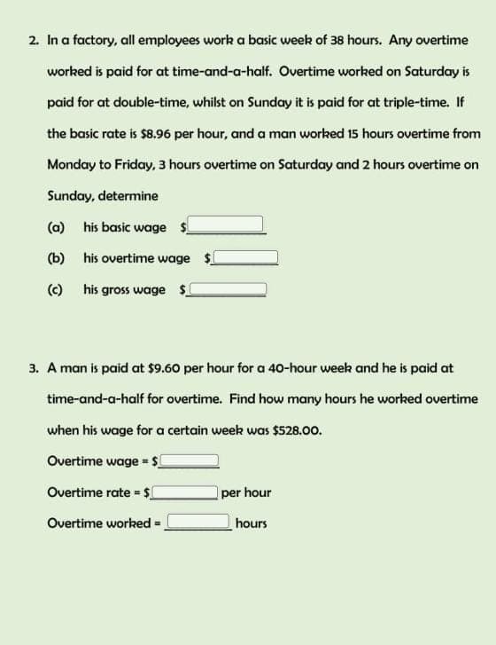 2. In a factory, all employees work a basic week of 38 hours. Any overtime
worked is paid for at time-and-a-half. Overtime worked on Saturday is
paid for at double-time, whilst on Sunday it is paid for at triple-time. If
the basic rate is $8.96 per hour, and a man worked 15 hours overtime from
Monday to Friday, 3 hours overtime on Saturday and 2 hours overtime on
Sunday, determine
his basic wage $
his overtime wage $
(a)
(b)
(c) his gross wage $
3. A man is paid at $9.60 per hour for a 40-hour week and he is paid at
time-and-a-half for overtime. Find how many hours he worked overtime
when his wage for a certain week was $528.00.
Overtime wage = $
Overtime rate = $
Overtime worked
=
per hour
hours