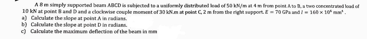 A 8 m simply supported beam ABCD is subjected to a uniformly distributed load of 50 kN/m at 4 m from point A to B, a two concentrated load of
10 kN at point B and D and a clockwise couple moment of 30 kN.m at point C, 2 m from the right support. E = 70 GPa and I = 160 × 106 mm¹ .
a) Calculate the slope at point A in radians.
b) Calculate the slope at point D in radians.
c) Calculate the maximum deflection of the beam in mm