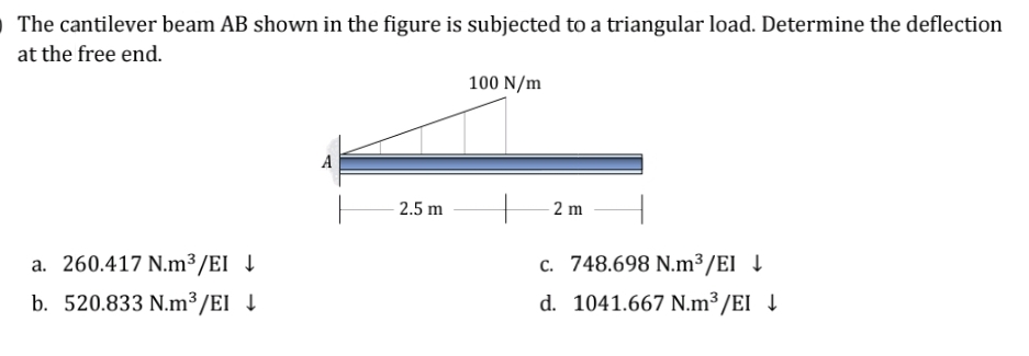 O The cantilever beam AB shown in the figure is subjected to a triangular load. Determine the deflection
at the free end.
100 N/m
A
2 m
a. 260.417 N.m³/EI ↓
c. 748.698 N.m³/El ↓
d. 1041.667 N.m³/EI ↓
b. 520.833 N.m³/EI ↓
2.5 m