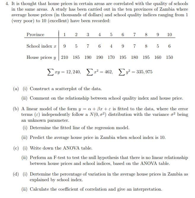 4. It is thought that house prices in certain areas are correlated with the quality of schools
in the same areas. A study has been carried out in the ten provinces of Zambia where
average house prices (in thousands of dollars) and school quality indices ranging from 1
(very poor) to 10 (excellent) have been recorded:
Province
1
2
3
5
4
5
6
7
8 9 10
School index r 9
7 6 4 9
House prices y 210 185 190 190 170 195 180 195 160 150
7 8 5
Σry = 12,240, Σv2 = 462, Σy = 335,975
(a) (i) Construct a scatterplot of the data.
(ii) Comment on the relationship between school quality index and house price.
(b) A linear model of the form y = a + Br+ is fitted to the data, where the error
terms (c) independently follow a N(0,02) distribution with the variance o² being
an unknown parameter.
(i) Determine the fitted line of the regression model.
(ii) Predict the average house price in Zambia when school index is 10.
(c) (i) Write down the ANOVA table.
(ii) Perform an F-test to test the null hypothesis that there is no linear relationship
between house prices and school indices, based on the ANOVA table.
(d) (i) Dertemine the percentage of variation in the average house prices in Zambia as
explained by school index.
(ii) Calculate the coefficient of correlation and give an interpretation.