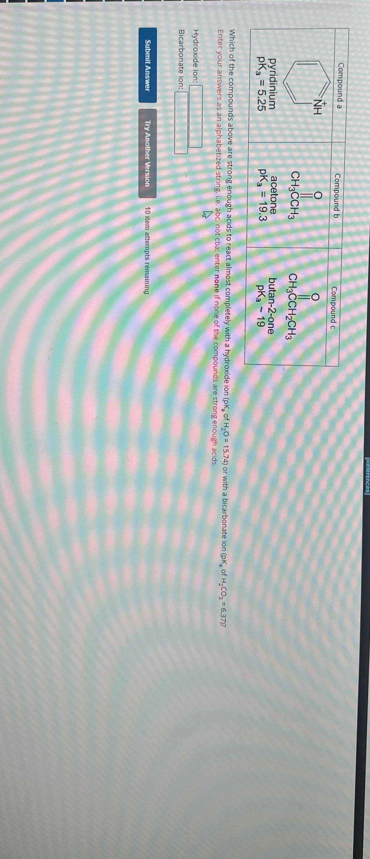 Compound a
pyridinium
pK₂ = 5.25
NH
Hydroxide ion:
Bicarbonate ion:
Submit Answer
Compound b
CH3CCH3
acetone
pk = 19.3
Compound c
Which of the compounds above are strong enough acids to react almost completely with a hydroxide ion (pK₂ of H₂O= 15.74) or with a bicarbonate ion (pK₂ of H₂CO3 = 6.37)?
Enter your answers as an alphabetized string, i.e. abc, not cba; enter none if none of the compounds are strong enough acids.
A
Try Another Version
CH3CCH₂CH3
butan-2-one
pka 19
[References]
10 item attempts remaining