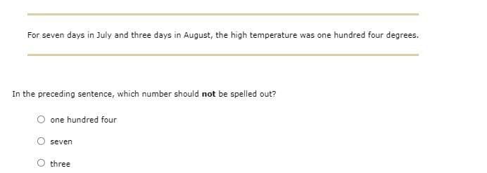 For seven days in July and three days in August, the high temperature was one hundred four degrees.
In the preceding sentence, which number should not be spelled out?
one hundred four
seven
three
