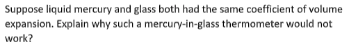 Suppose liquid mercury and glass both had the same coefficient of volume
expansion. Explain why such a mercury-in-glass thermometer would not
work?
