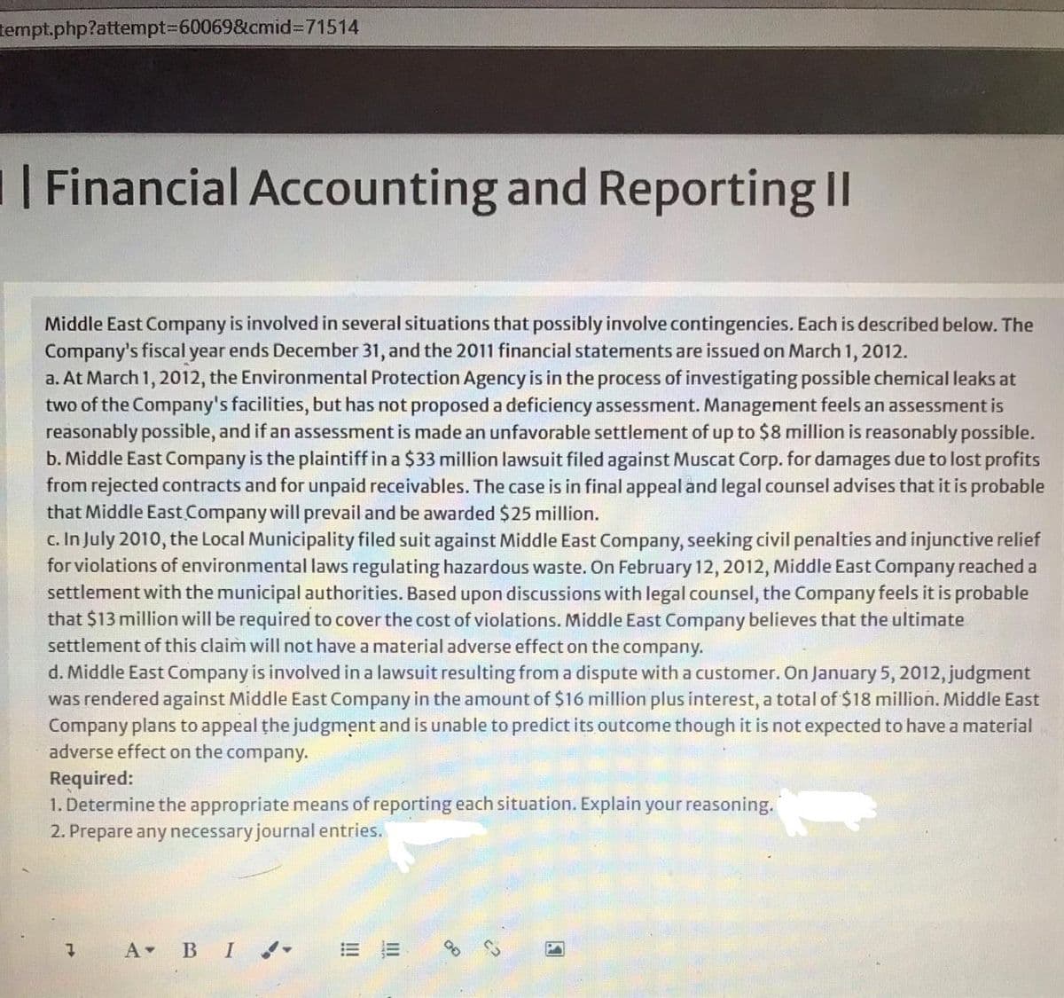 tempt.php?attempt%3D60069&cmid%3D71514
Financial Accounting and Reporting II
Middle East Company is involved in several situations that possibly involve contingencies. Each is described below. The
Company's fiscal year ends December 31, and the 2011 financial statements are issued on March 1, 2012.
a. At March 1, 2012, the Environmental Protection Agency is in the process of investigating possible chemical leaks at
two of the Company's facilities, but has not proposed a deficiency assessment. Management feels an assessment is
reasonably possible, and if an assessment is made an unfavorable settlement of up to $8 million is reasonably possible.
b. Middle East Company is the plaintiff in a $33 million lawsuit filed against Muscat Corp. for damages due to lost profits
from rejected contracts and for unpaid receivables. The case is in final appeal and legal counsel advises that it is probable
that Middle East Company will prevail and be awarded $25 million.
c. In July 2010, the Local Municipality filed suit against Middle East Company, seeking civil penalties and injunctive relief
for violations of environmental laws regulating hazardous waste. On February 12, 2012, Middle East Company reached a
settlement with the municipal authorities. Based upon discussions with legal counsel, the Company feels it is probable
that $13 million will be required to cover the cost of violations. Middle East Company believes that the ultimate
settlement of this claim will not have a material adverse effect on the company.
d. Middle East Company is involved in a lawsuit resulting from a dispute with a customer. On January 5, 2012, judgment
was rendered against Middle East Company in the amount of $16 million plus interest, a total of $18 million. Middle East
Company plans to appeal the judgment and is unable to predict its outcome though it is not expected to have a material
adverse effect on the company.
Required:
1. Determine the appropriate means of reporting each situation. Explain your reasoning.
2. Prepare any necessary journal entries.
A BI na-
= 而
